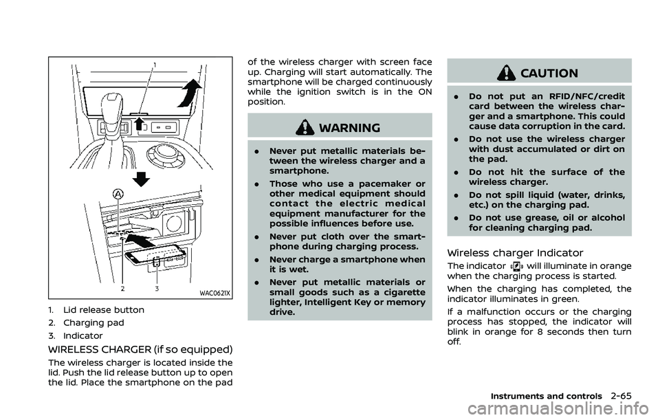 NISSAN ARMADA 2023 Owners Manual WAC0621X
1. Lid release button
2. Charging pad
3. Indicator
WIRELESS CHARGER (if so equipped)
The wireless charger is located inside the
lid. Push the lid release button up to open
the lid. Place the NISSAN ARMADA 2023 Owners Manual WAC0621X
1. Lid release button
2. Charging pad
3. Indicator
WIRELESS CHARGER (if so equipped)
The wireless charger is located inside the
lid. Push the lid release button up to open
the lid. Place the