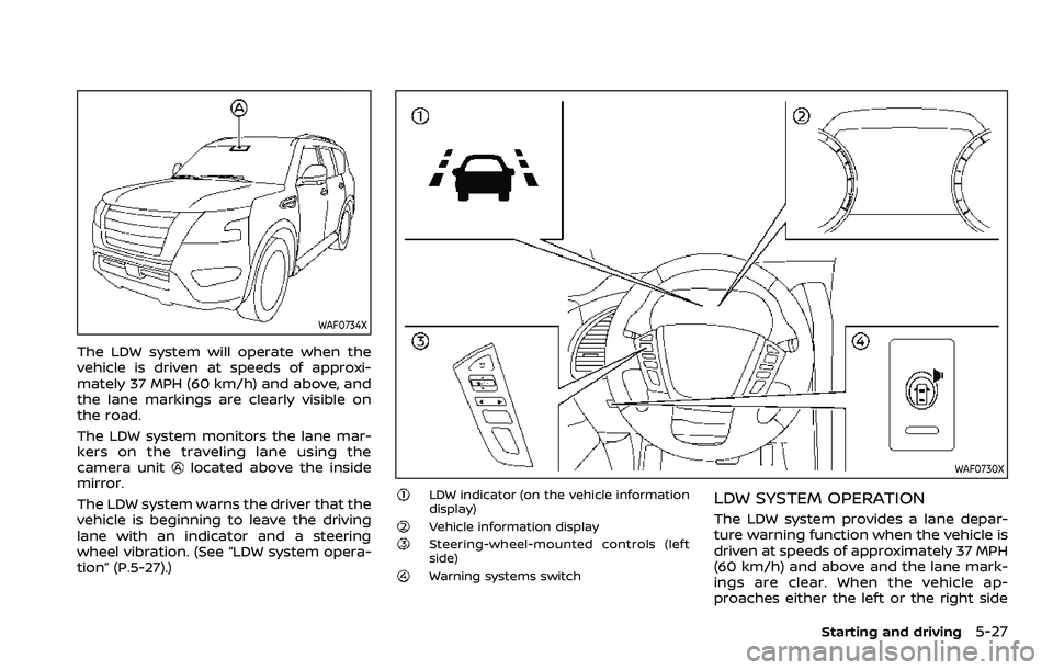 NISSAN ARMADA 2023 Owners Manual WAF0734X
The LDW system will operate when the
vehicle is driven at speeds of approxi-
mately 37 MPH (60 km/h) and above, and
the lane markings are clearly visible on
the road.
The LDW system monitors NISSAN ARMADA 2023 Owners Manual WAF0734X
The LDW system will operate when the
vehicle is driven at speeds of approxi-
mately 37 MPH (60 km/h) and above, and
the lane markings are clearly visible on
the road.
The LDW system monitors
