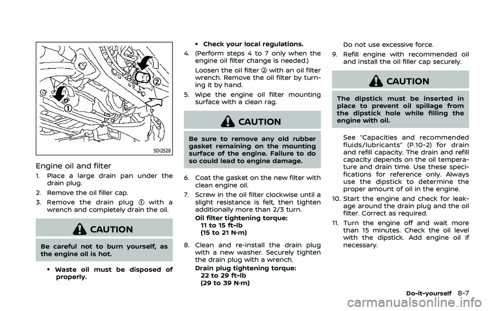 NISSAN ARMADA 2023 Owners Manual SDI2528
Engine oil and filter
1. Place a large drain pan under thedrain plug.
2. Remove the oil filler cap.
3. Remove the drain plug
with a
wrench and completely drain the oil.
CAUTION
Be careful not NISSAN ARMADA 2023 Owners Manual SDI2528
Engine oil and filter
1. Place a large drain pan under thedrain plug.
2. Remove the oil filler cap.
3. Remove the drain plug
with a
wrench and completely drain the oil.
CAUTION
Be careful not