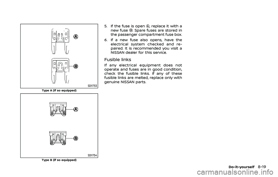 NISSAN ARMADA 2023 Owners Manual SDI1753
Type A (if so equipped)
SDI1754Type B (if so equipped)
5. If the fuse is open, replace it with a
new fuse. Spare fuses are stored in
the passenger compartment fuse box.
6. If a new fuse also o NISSAN ARMADA 2023 Owners Manual SDI1753
Type A (if so equipped)
SDI1754Type B (if so equipped)
5. If the fuse is open, replace it with a
new fuse. Spare fuses are stored in
the passenger compartment fuse box.
6. If a new fuse also o