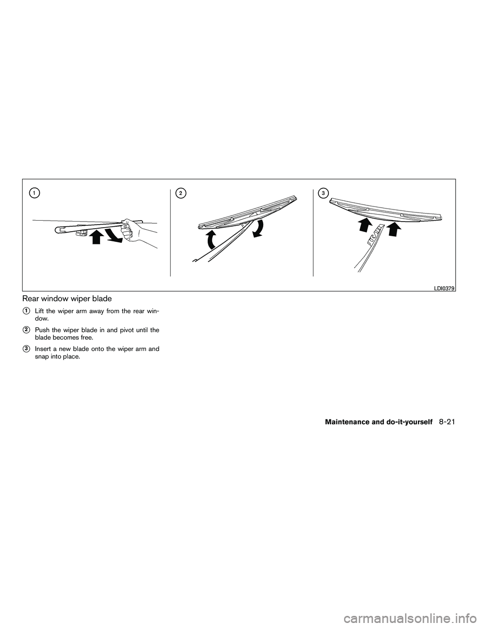 NISSAN ARMADA 2010  Owners Manual Rear window wiper blade
1Lift the wiper arm away from the rear win-
dow.
2Push the wiper blade in and pivot until the
blade becomes free.
3Insert a new blade onto the wiper arm and
snap into place.