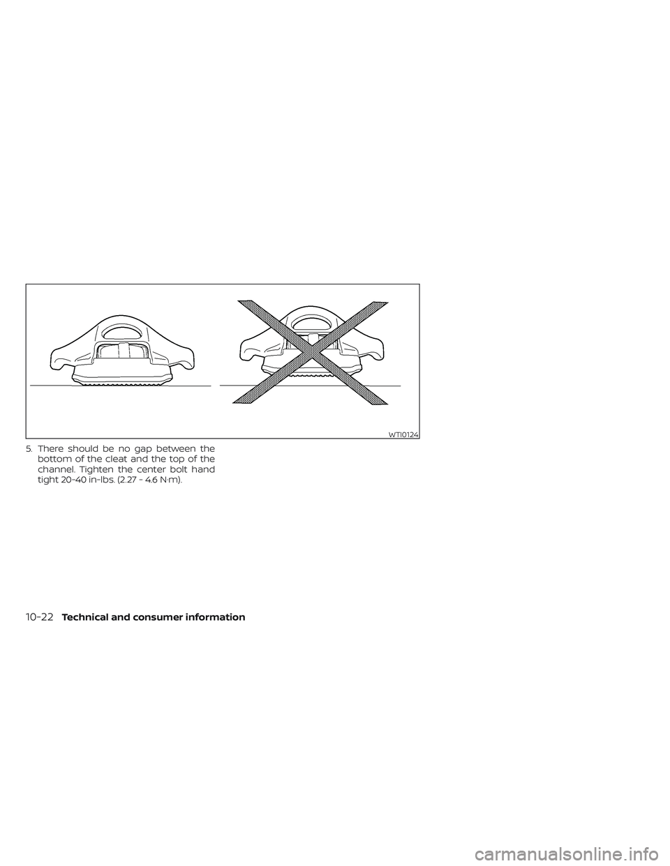 NISSAN FRONTIER 2023 Owners Manual 5. There should be no gap between thebottom of the cleat and the top of the
channel. Tighten the center bolt hand
tight 20-40 in-lbs. (2.27 - 4.6 N·m).
WTI0124
10-22Technical and consumer information NISSAN FRONTIER 2023 Owners Manual 5. There should be no gap between thebottom of the cleat and the top of the
channel. Tighten the center bolt hand
tight 20-40 in-lbs. (2.27 - 4.6 N·m).
WTI0124
10-22Technical and consumer information