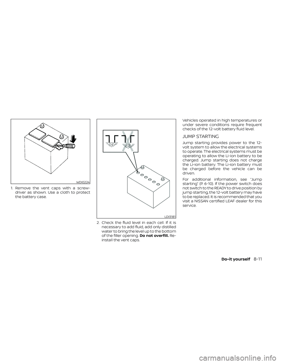 NISSAN LEAF 2023 Owners Manual 1. Remove the vent caps with a screw-driver as shown. Use a cloth to protect
the battery case.
2. Check the fluid level in each cell. If it isnecessary to add fluid, add only distilled
water to bring NISSAN LEAF 2023 Owners Manual 1. Remove the vent caps with a screw-driver as shown. Use a cloth to protect
the battery case.
2. Check the fluid level in each cell. If it isnecessary to add fluid, add only distilled
water to bring