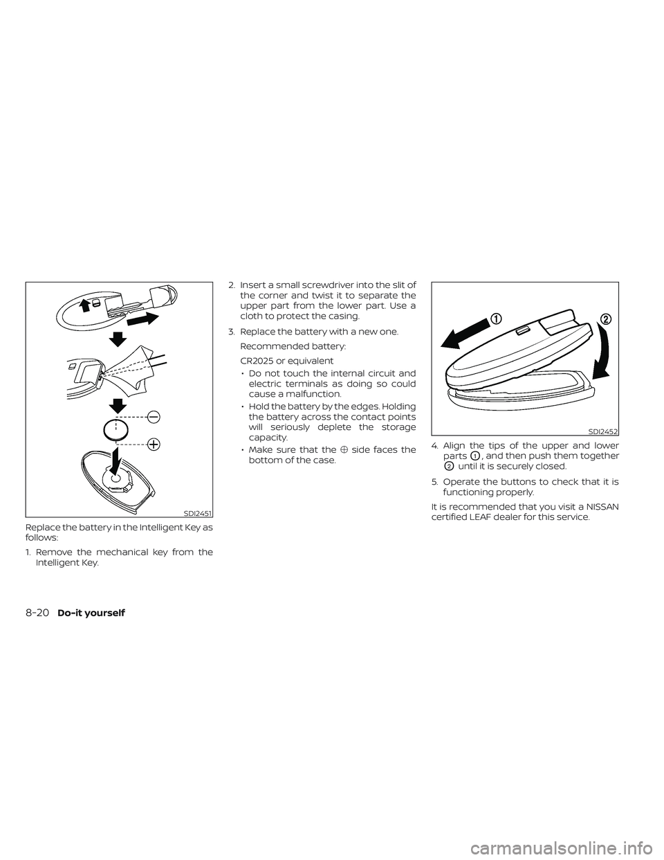 NISSAN LEAF 2023 Owners Manual Replace the battery in the Intelligent Key as
follows:
1. Remove the mechanical key from theIntelligent Key. 2. Insert a small screwdriver into the slit of
the corner and twist it to separate the
uppe NISSAN LEAF 2023 Owners Manual Replace the battery in the Intelligent Key as
follows:
1. Remove the mechanical key from theIntelligent Key. 2. Insert a small screwdriver into the slit of
the corner and twist it to separate the
uppe