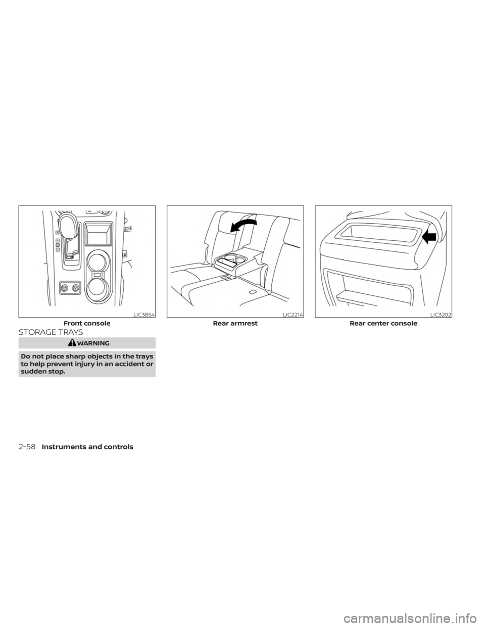 NISSAN MURANO 2023 Owners Manual STORAGE TRAYS
WARNING
Do not place sharp objects in the trays
to help prevent injury in an accident or
sudden stop.
LIC3854
Front console
LIC2214
Rear armrest
LIC3202
Rear center console
2-58Instrumen NISSAN MURANO 2023 Owners Manual STORAGE TRAYS
WARNING
Do not place sharp objects in the trays
to help prevent injury in an accident or
sudden stop.
LIC3854
Front console
LIC2214
Rear armrest
LIC3202
Rear center console
2-58Instrumen