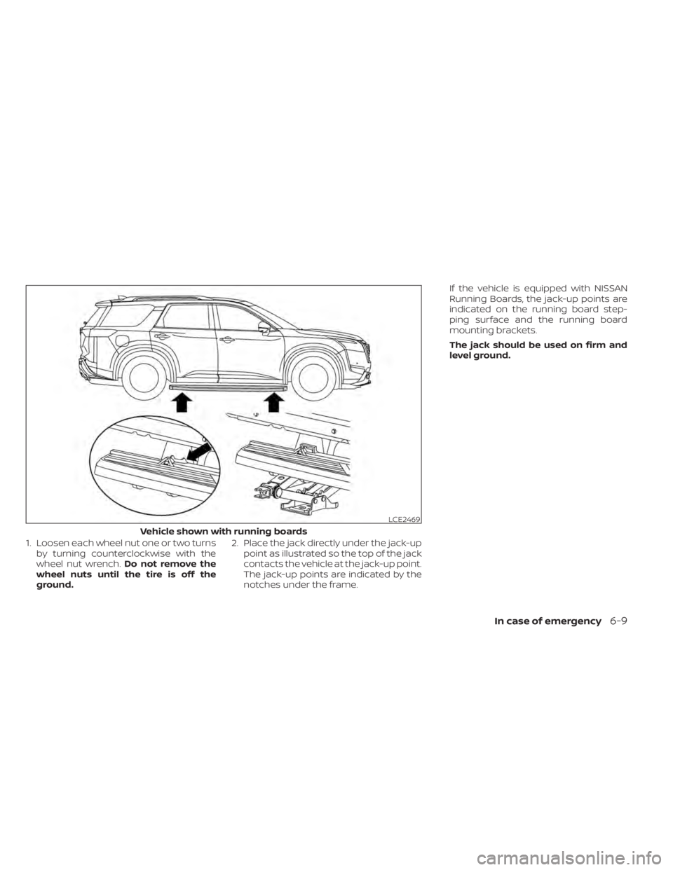 NISSAN PATHFINDER 2023  Owners Manual 1. Loosen each wheel nut one or two turnsby turning counterclockwise with the
wheel nut wrench. Do not remove the
wheel nuts until the tire is off the
ground. 2. Place the jack directly under the jack
