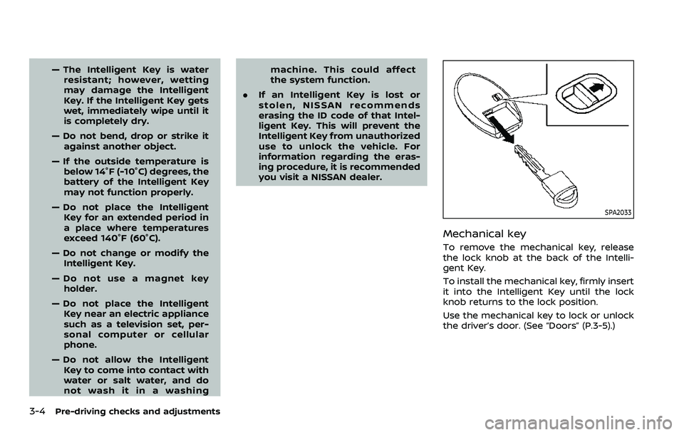 NISSAN QASHQAI 2023  Owners Manual 3-4Pre-driving checks and adjustments
— The Intelligent Key is waterresistant; however, wetting
may damage the Intelligent
Key. If the Intelligent Key gets
wet, immediately wipe until it
is complete