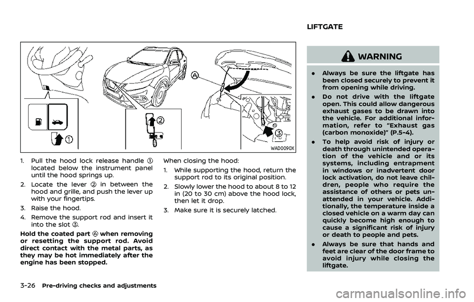 NISSAN QASHQAI 2023  Owners Manual 3-26Pre-driving checks and adjustments
WAD0090X
1. Pull the hood lock release handlelocated below the instrument panel
until the hood springs up.
2. Locate the lever
in between the
hood and grille, an