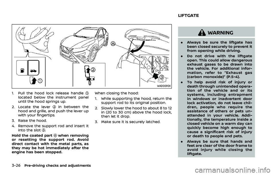 NISSAN QASHQAI 2023 Owners Manual 3-26Pre-driving checks and adjustments
WAD0090X
1. Pull the hood lock release handlelocated below the instrument panel
until the hood springs up.
2. Locate the lever
in between the
hood and grille, an NISSAN QASHQAI 2023 Owners Manual 3-26Pre-driving checks and adjustments
WAD0090X
1. Pull the hood lock release handlelocated below the instrument panel
until the hood springs up.
2. Locate the lever
in between the
hood and grille, an