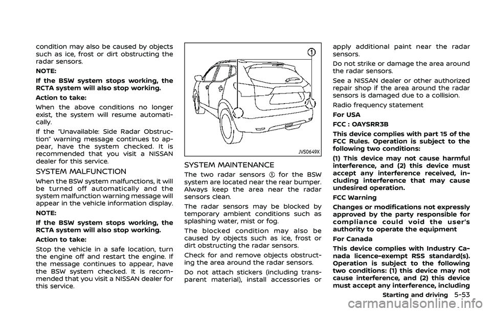 NISSAN QASHQAI 2023  Owners Manual condition may also be caused by objects
such as ice, frost or dirt obstructing the
radar sensors.
NOTE:
If the BSW system stops working, the
RCTA system will also stop working.
Action to take:
When th