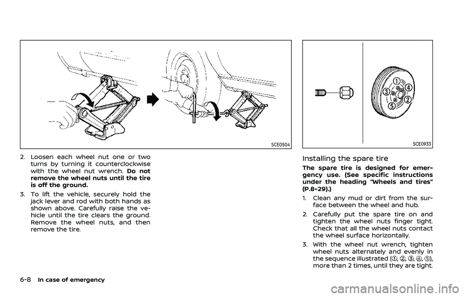 NISSAN ROGUE 2023 User Guide 6-8In case of emergency
SCE0504
2. Loosen each wheel nut one or twoturns by turning it counterclockwise
with the wheel nut wrench. Do not
remove the wheel nuts until the tire
is off the ground.
3. To 