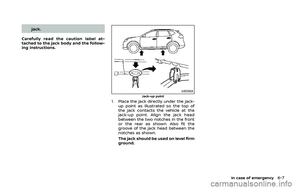 NISSAN ROGUE SPORT 2022 Owners Manual jack.
Carefully read the caution label at-
tached to the jack body and the follow-
ing instructions.
JVE0165X
Jack-up point
1. Place the jack directly under the jack- up point as illustrated so the to NISSAN ROGUE SPORT 2022 Owners Manual jack.
Carefully read the caution label at-
tached to the jack body and the follow-
ing instructions.
JVE0165X
Jack-up point
1. Place the jack directly under the jack- up point as illustrated so the to