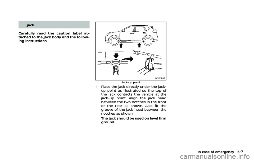 NISSAN ROGUE SPORT 2021 Owners Manual jack.
Carefully read the caution label at-
tached to the jack body and the follow-
ing instructions.
JVE0165X
Jack-up point
1. Place the jack directly under the jack- up point as illustrated so the to NISSAN ROGUE SPORT 2021 Owners Manual jack.
Carefully read the caution label at-
tached to the jack body and the follow-
ing instructions.
JVE0165X
Jack-up point
1. Place the jack directly under the jack- up point as illustrated so the to