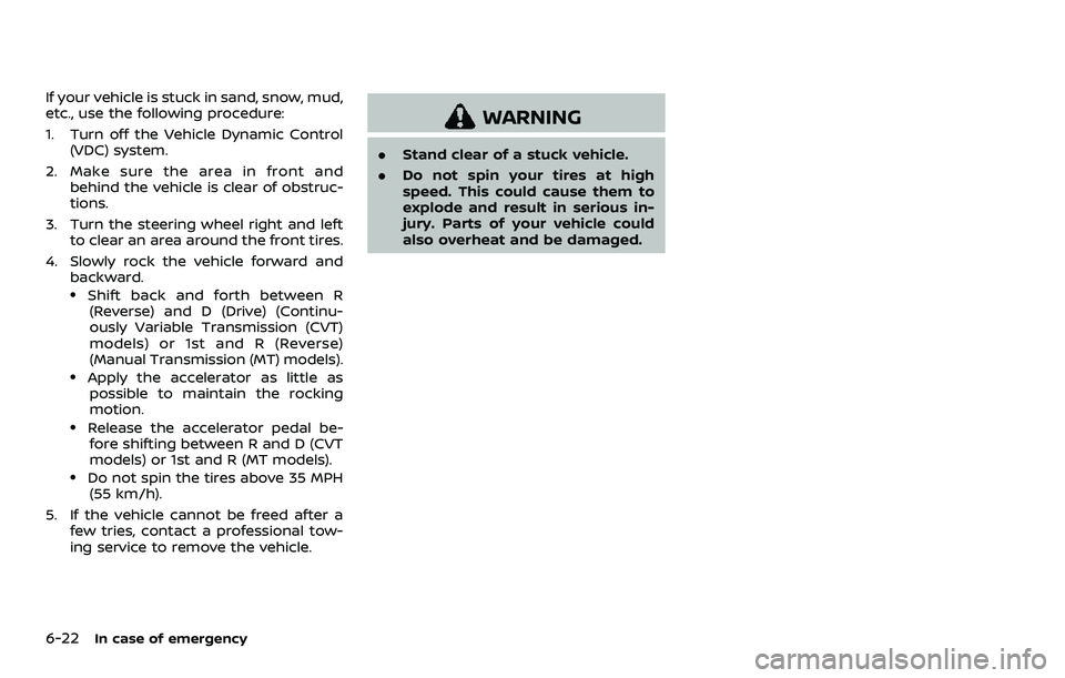 NISSAN ROGUE SPORT 2021 Owners Manual 6-22In case of emergency
If your vehicle is stuck in sand, snow, mud,
etc., use the following procedure:
1. Turn off the Vehicle Dynamic Control(VDC) system.
2. Make sure the area in front and behind NISSAN ROGUE SPORT 2021 Owners Manual 6-22In case of emergency
If your vehicle is stuck in sand, snow, mud,
etc., use the following procedure:
1. Turn off the Vehicle Dynamic Control(VDC) system.
2. Make sure the area in front and behind