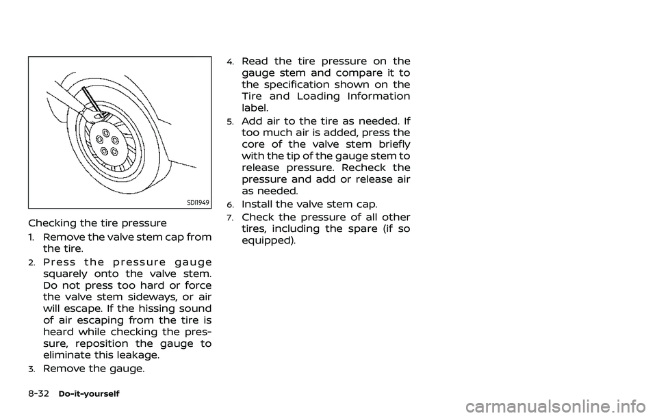 NISSAN ROGUE SPORT 2021 Owners Manual 8-32Do-it-yourself
SDI1949
Checking the tire pressure
1. Remove the valve stem cap fromthe tire.
2.Press the pressure gauge
squarely onto the valve stem.
Do not press too hard or force
the valve stem NISSAN ROGUE SPORT 2021 Owners Manual 8-32Do-it-yourself
SDI1949
Checking the tire pressure
1. Remove the valve stem cap fromthe tire.
2.Press the pressure gauge
squarely onto the valve stem.
Do not press too hard or force
the valve stem