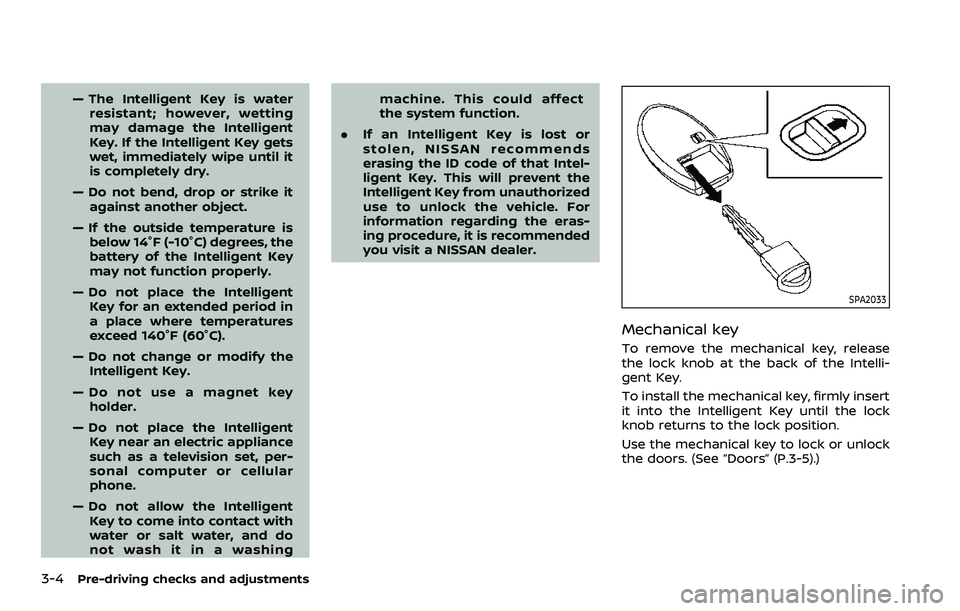 NISSAN ROGUE SPORT 2019  Owners Manual 3-4Pre-driving checks and adjustments
— The Intelligent Key is waterresistant; however, wetting
may damage the Intelligent
Key. If the Intelligent Key gets
wet, immediately wipe until it
is complete