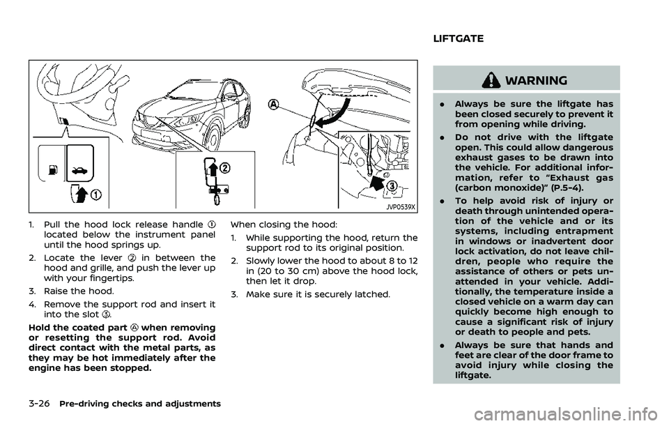 NISSAN ROGUE SPORT 2019  Owners Manual 3-26Pre-driving checks and adjustments
JVP0539X
1. Pull the hood lock release handlelocated below the instrument panel
until the hood springs up.
2. Locate the lever
in between the
hood and grille, an
