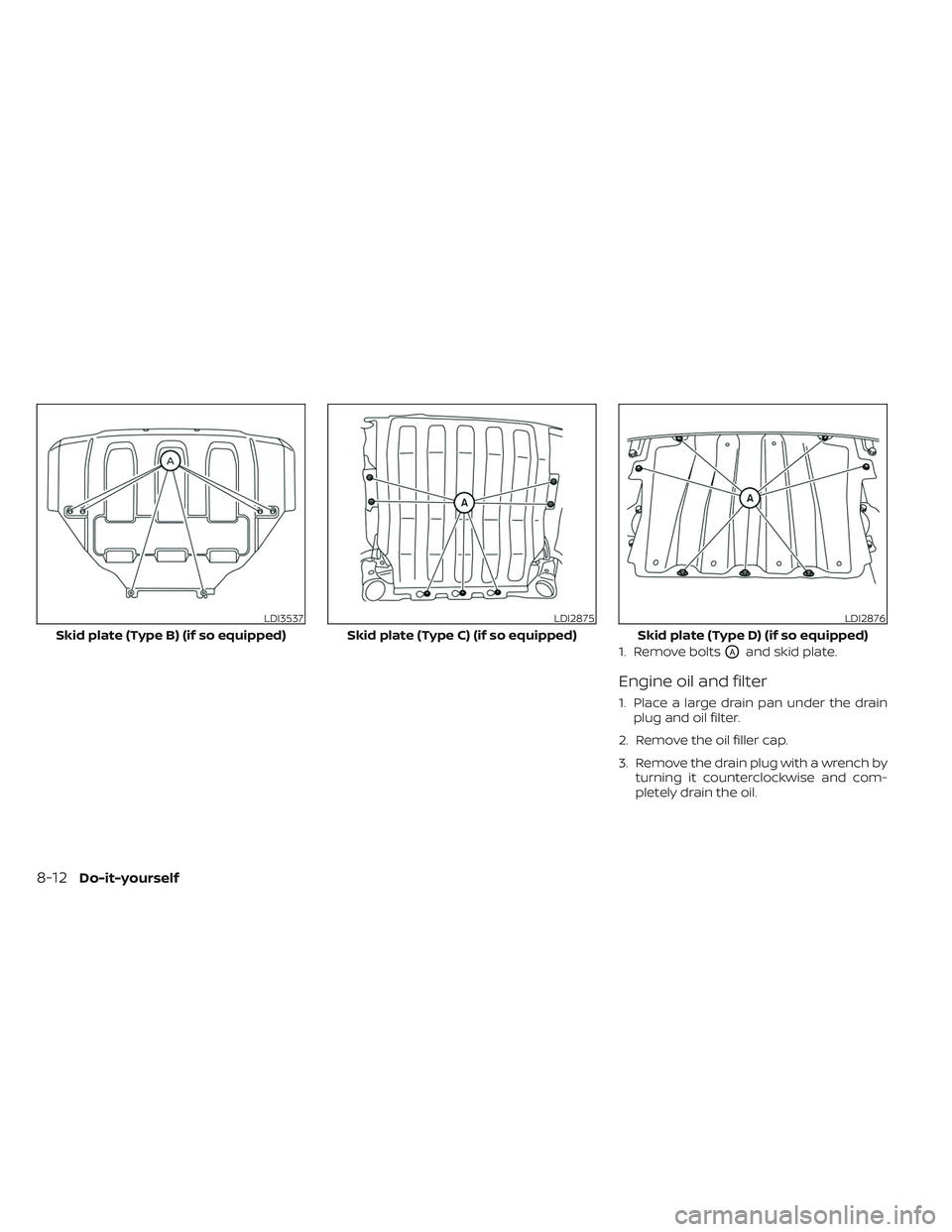 NISSAN TITAN 2023 Owners Manual 1. Remove boltsOAand skid plate.
Engine oil and filter
1. Place a large drain pan under the drainplug and oil filter.
2. Remove the oil filler cap.
3. Remove the drain plug with a wrench by turning it NISSAN TITAN 2023 Owners Manual 1. Remove boltsOAand skid plate.
Engine oil and filter
1. Place a large drain pan under the drainplug and oil filter.
2. Remove the oil filler cap.
3. Remove the drain plug with a wrench by turning it