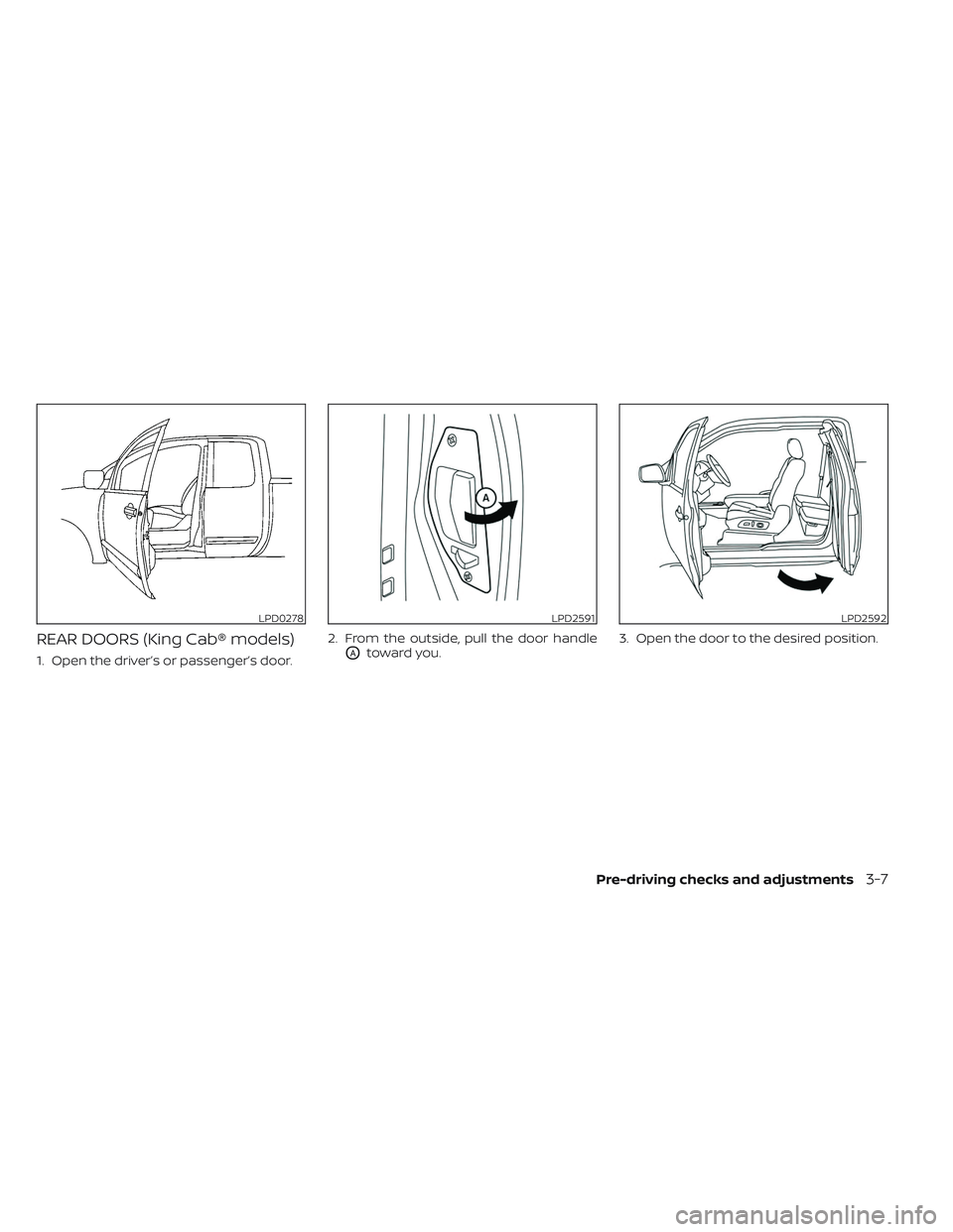 NISSAN TITAN 2022 Owners Manual REAR DOORS (King Cab® models)
1. Open the driver’s or passenger’s door.2. From the outside, pull the door handleOAtoward you.
3. Open the door to the desired position.
LPD0278LPD2591LPD2592
Pre-d NISSAN TITAN 2022 Owners Manual REAR DOORS (King Cab® models)
1. Open the driver’s or passenger’s door.2. From the outside, pull the door handleOAtoward you.
3. Open the door to the desired position.
LPD0278LPD2591LPD2592
Pre-d