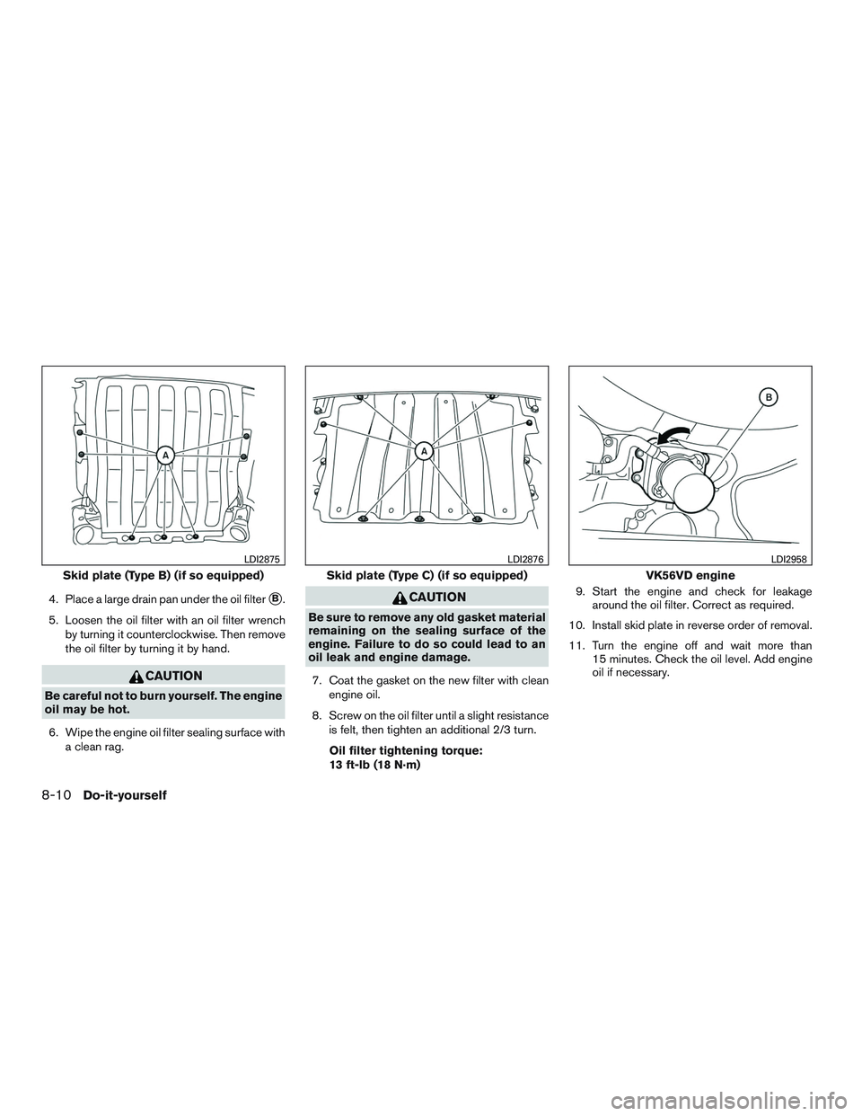 NISSAN TITAN XD 2017  Owners Manual 4. Place a large drain pan under the oil filterB.
5. Loosen the oil filter with an oil filter wrench by turning it counterclockwise. Then remove
the oil filter by turning it by hand. 