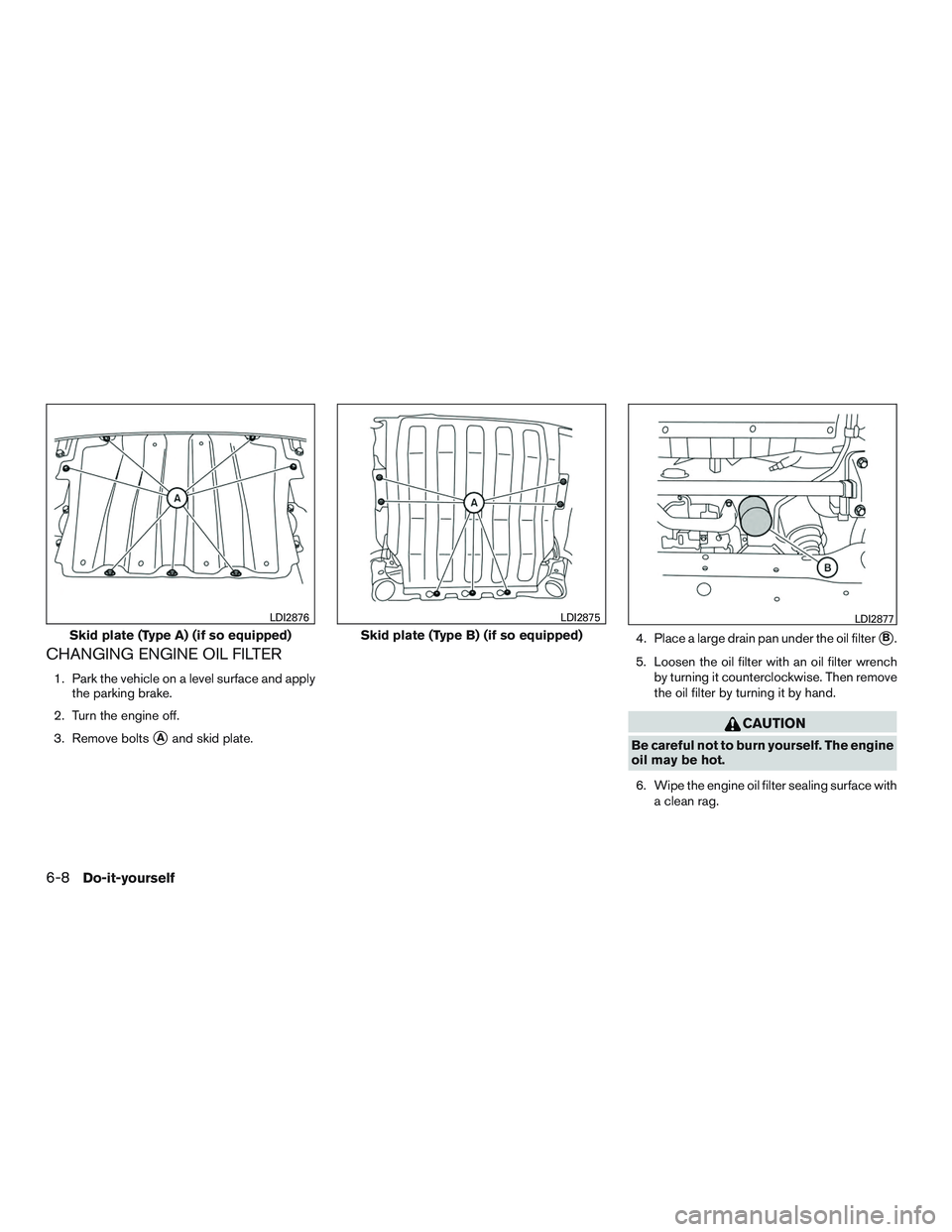 NISSAN TITAN XD 2017  Owners Manual CHANGING ENGINE OIL FILTER
1. Park the vehicle on a level surface and applythe parking brake.
2. Turn the engine off.
3. Remove bolts
Aand skid plate. 4. Place a large drain pan under the oil filter
