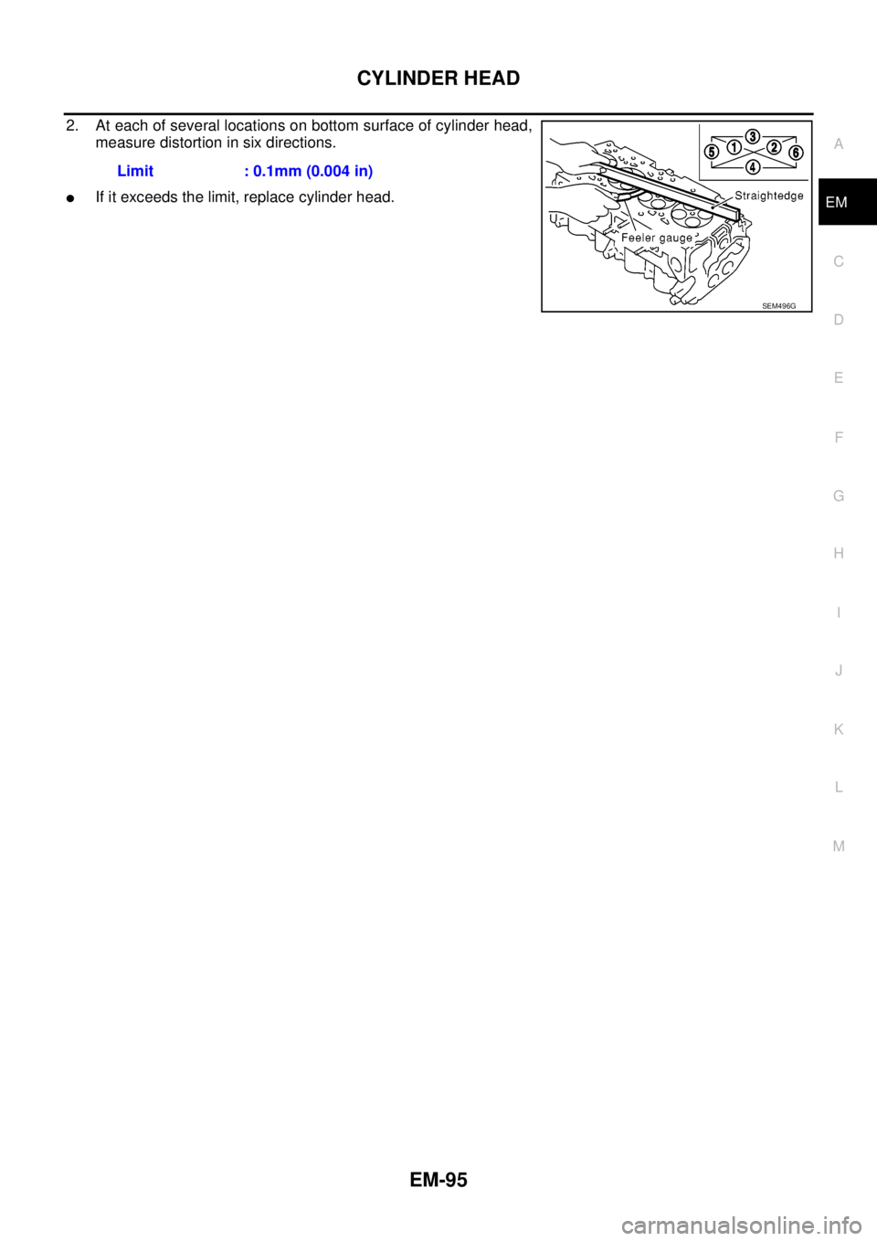 NISSAN NAVARA 2005 Repair Workshop Manual CYLINDER HEAD
EM-95
C
D
E
F
G
H
I
J
K
L
MA
EM
2. At each of several locations on bottom surface of cylinder head,
measure distortion in six directions.
lIf it exceeds the limit, replace cylinder head. NISSAN NAVARA 2005 Repair Workshop Manual CYLINDER HEAD
EM-95
C
D
E
F
G
H
I
J
K
L
MA
EM
2. At each of several locations on bottom surface of cylinder head,
measure distortion in six directions.
lIf it exceeds the limit, replace cylinder head.