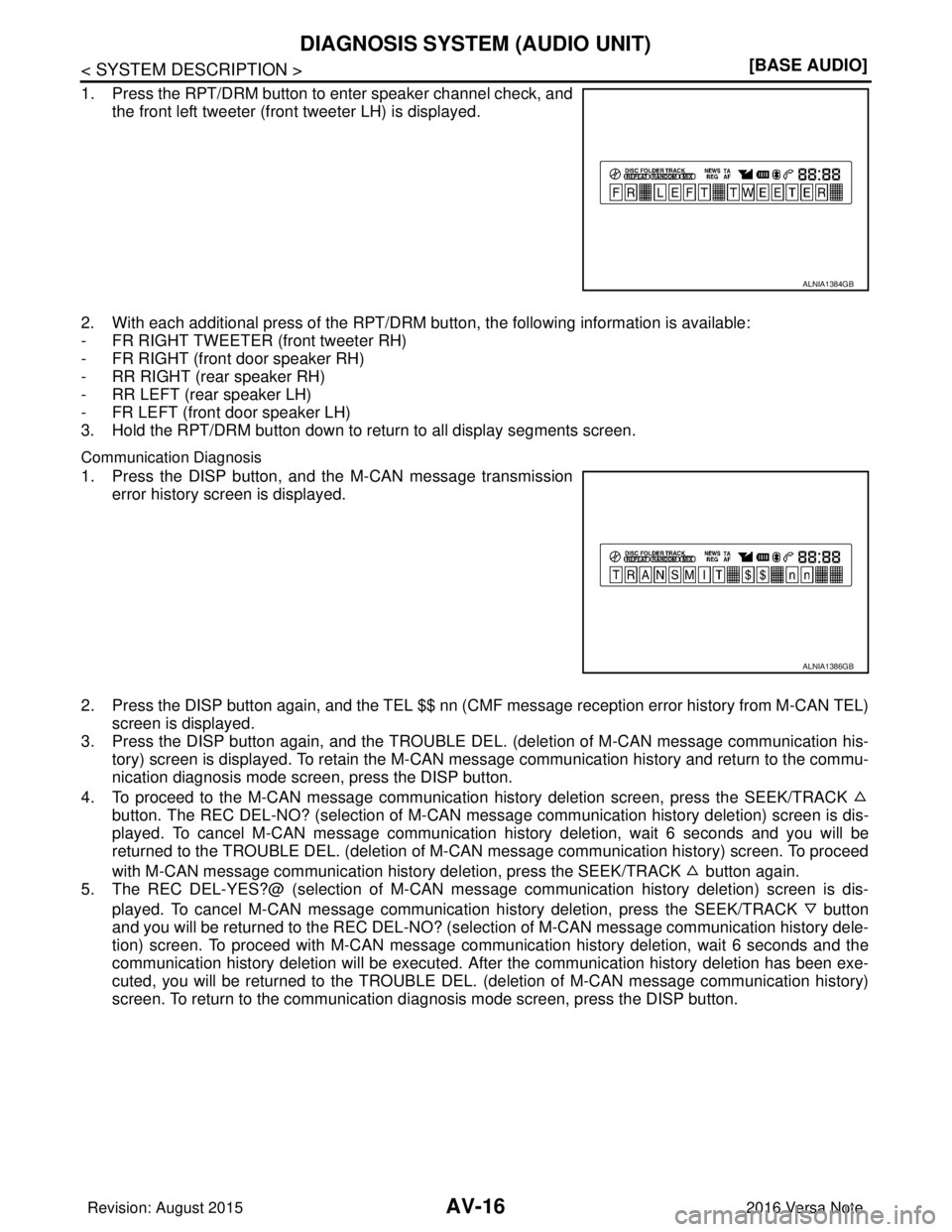 NISSAN NOTE 2016  Service Repair Manual AV-16
< SYSTEM DESCRIPTION >[BASE AUDIO]
DIAGNOSIS SYSTEM (AUDIO UNIT)
1. Press the RPT/DRM button to enter speaker channel check, and
the front left tweeter (front tweeter LH) is displayed.
2. With e