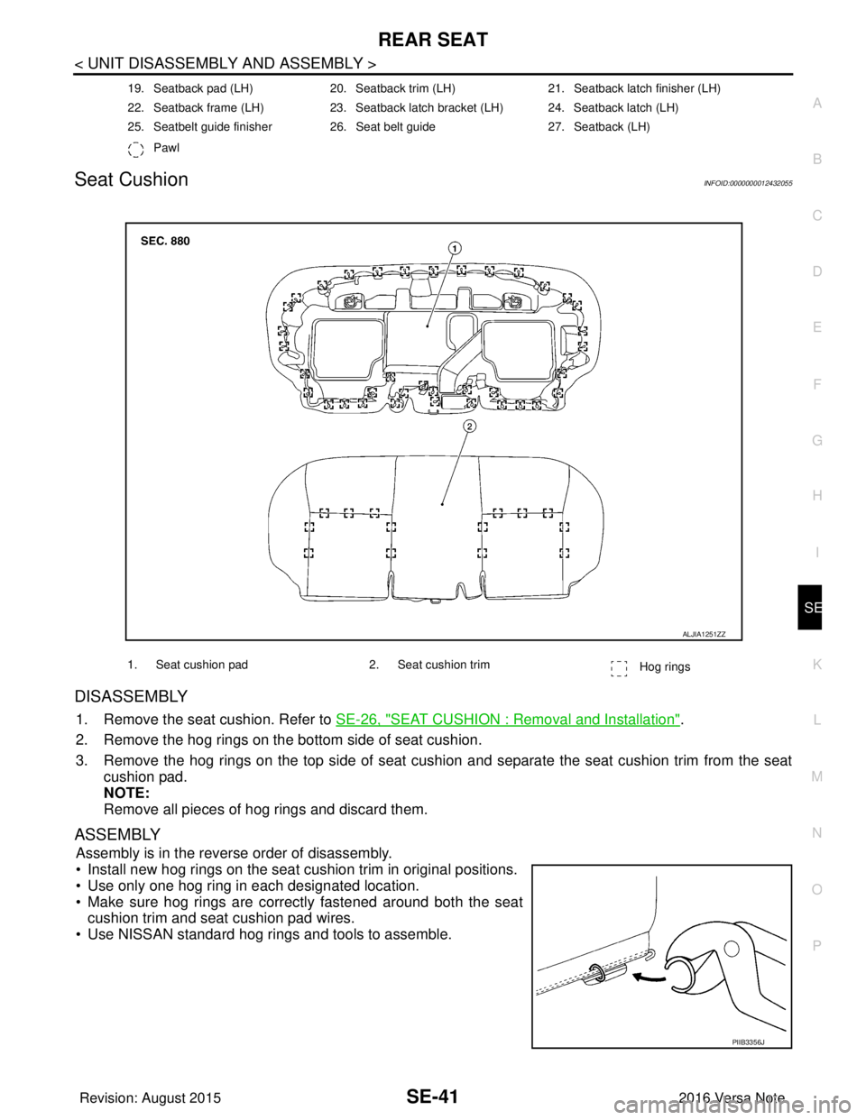 NISSAN NOTE 2016 Service Repair Manual REAR SEATSE-41
< UNIT DISASSEMBLY AND ASSEMBLY >
C
DE
F
G H
I
K L
M A
B
SE
N
O P
Seat CushionINFOID:0000000012432055
DISASSEMBLY
1. Remove the seat cushion. Refer to SE-26, "SEAT CUSHION : Removal an NISSAN NOTE 2016 Service Repair Manual REAR SEATSE-41
< UNIT DISASSEMBLY AND ASSEMBLY >
C
DE
F
G H
I
K L
M A
B
SE
N
O P
Seat CushionINFOID:0000000012432055
DISASSEMBLY
1. Remove the seat cushion. Refer to SE-26, "SEAT CUSHION : Removal an