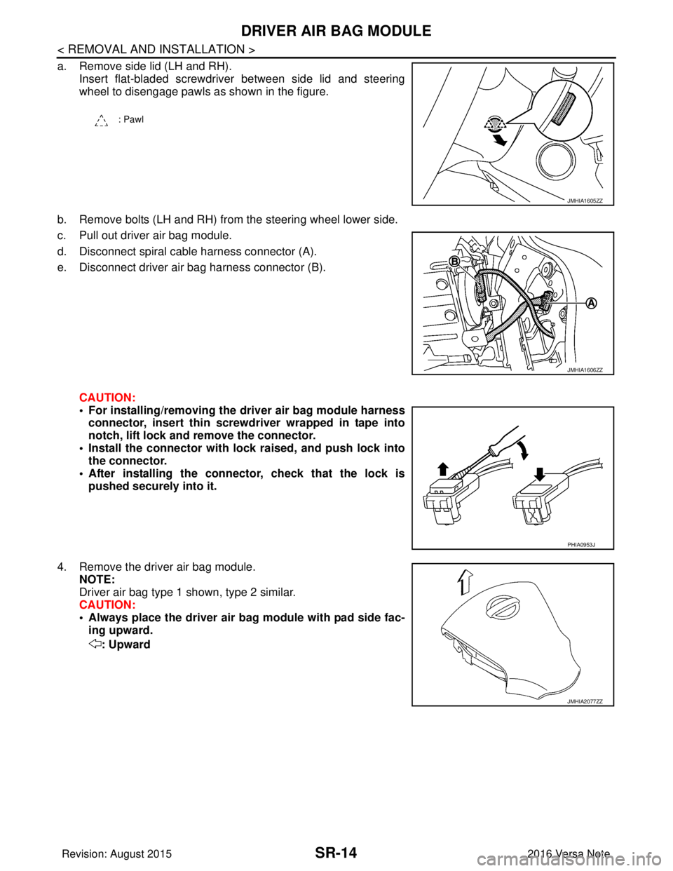 NISSAN NOTE 2016 Service Repair Manual SR-14
< REMOVAL AND INSTALLATION >
DRIVER AIR BAG MODULE
a. Remove side lid (LH and RH).Insert flat-bladed screwdriver between side lid and steering
wheel to disengage pawls as shown in the figure.
b. NISSAN NOTE 2016 Service Repair Manual SR-14
< REMOVAL AND INSTALLATION >
DRIVER AIR BAG MODULE
a. Remove side lid (LH and RH).Insert flat-bladed screwdriver between side lid and steering
wheel to disengage pawls as shown in the figure.
b.