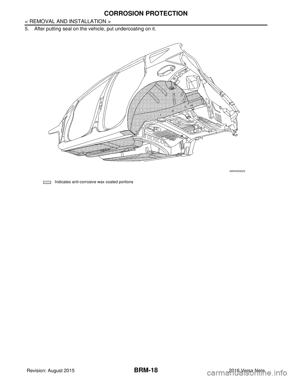NISSAN NOTE 2016  Service Repair Manual BRM-18
< REMOVAL AND INSTALLATION >
CORROSION PROTECTION
5. After putting seal on the vehicle, put undercoating on it.
 Indicates anti-corrosive wax coated portions
AWKIA2530ZZ
Revision: August 201520