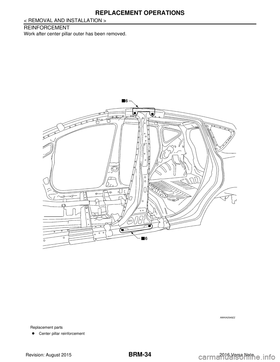 NISSAN NOTE 2016  Service Repair Manual BRM-34
< REMOVAL AND INSTALLATION >
REPLACEMENT OPERATIONS
REINFORCEMENT
Work after center pillar outer has been removed.
Replacement parts�z Center pillar reinforcement
AWKIA2549ZZ
Revision: August 2