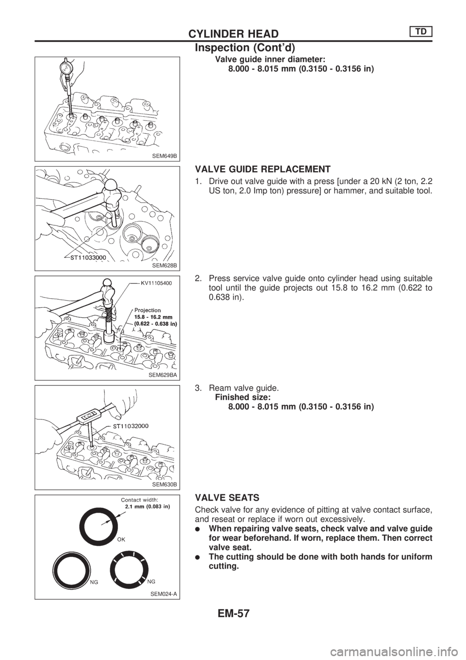 NISSAN PICK-UP 1998  Repair Manual Valve guide inner diameter:
8.000 - 8.015 mm (0.3150 - 0.3156 in)
VALVE GUIDE REPLACEMENT
1. Drive out valve guide with a press [under a 20 kN (2 ton, 2.2
US ton, 2.0 Imp ton) pressure] or hammer, and