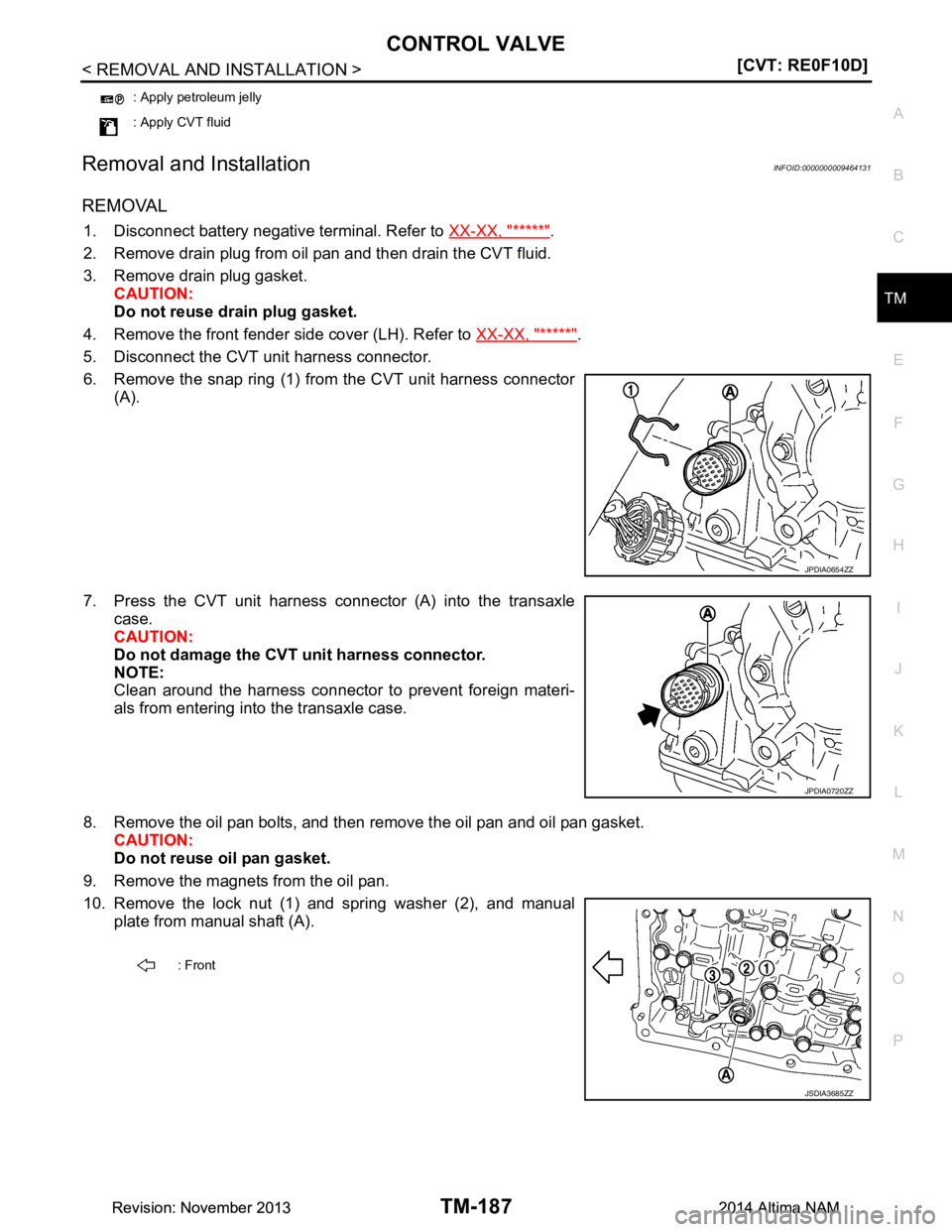 NISSAN TEANA 2014  Service Manual 
CONTROL VALVETM-187
< REMOVAL AND INSTALLATION > [CVT: RE0F10D]
C
EF
G H
I
J
K L
M A 
B
TM
N
O P
Removal and InstallationINFOID:0000000009464131
REMOVAL
1. Disconnect battery negative terminal. Refer