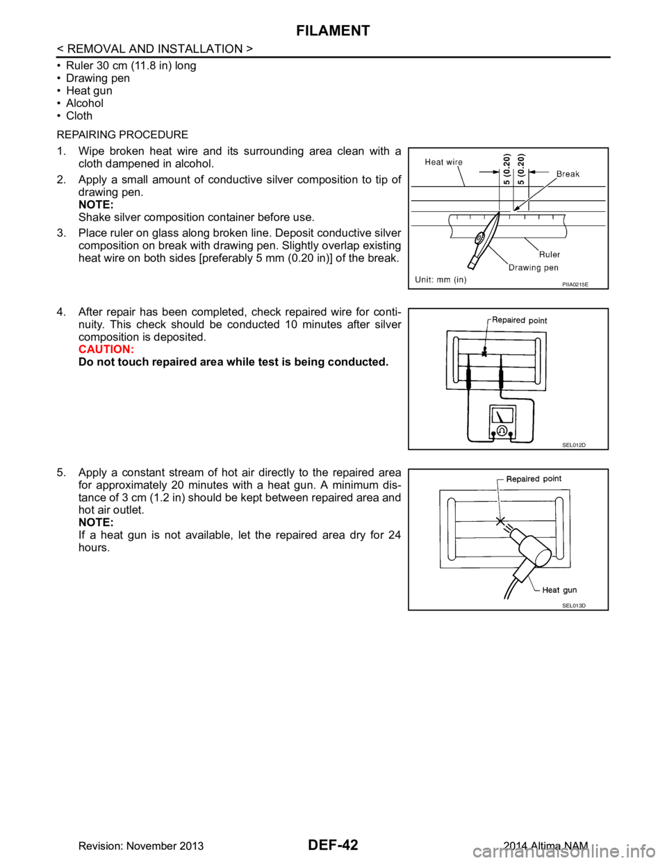NISSAN TEANA 2014 Service Manual
DEF-42
< REMOVAL AND INSTALLATION >
FILAMENT
• Ruler 30 cm (11.8 in) long
• Drawing pen
• Heat gun
• Alcohol
• Cloth
REPAIRING PROCEDURE
1. Wipe broken heat wire and its surrounding area NISSAN TEANA 2014 Service Manual
DEF-42
< REMOVAL AND INSTALLATION >
FILAMENT
• Ruler 30 cm (11.8 in) long
• Drawing pen
• Heat gun
• Alcohol
• Cloth
REPAIRING PROCEDURE
1. Wipe broken heat wire and its surrounding area
