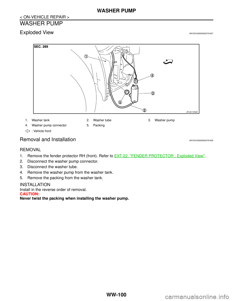 NISSAN TEANA 2008  Service Manual WW-100
< ON-VEHICLE REPAIR >
WASHER PUMP
WASHER PUMP
Exploded ViewINFOID:0000000003761627
Removal and InstallationINFOID:0000000003761628
REMOVAL
1. Remove the fender protector RH (front). Refer to EX
