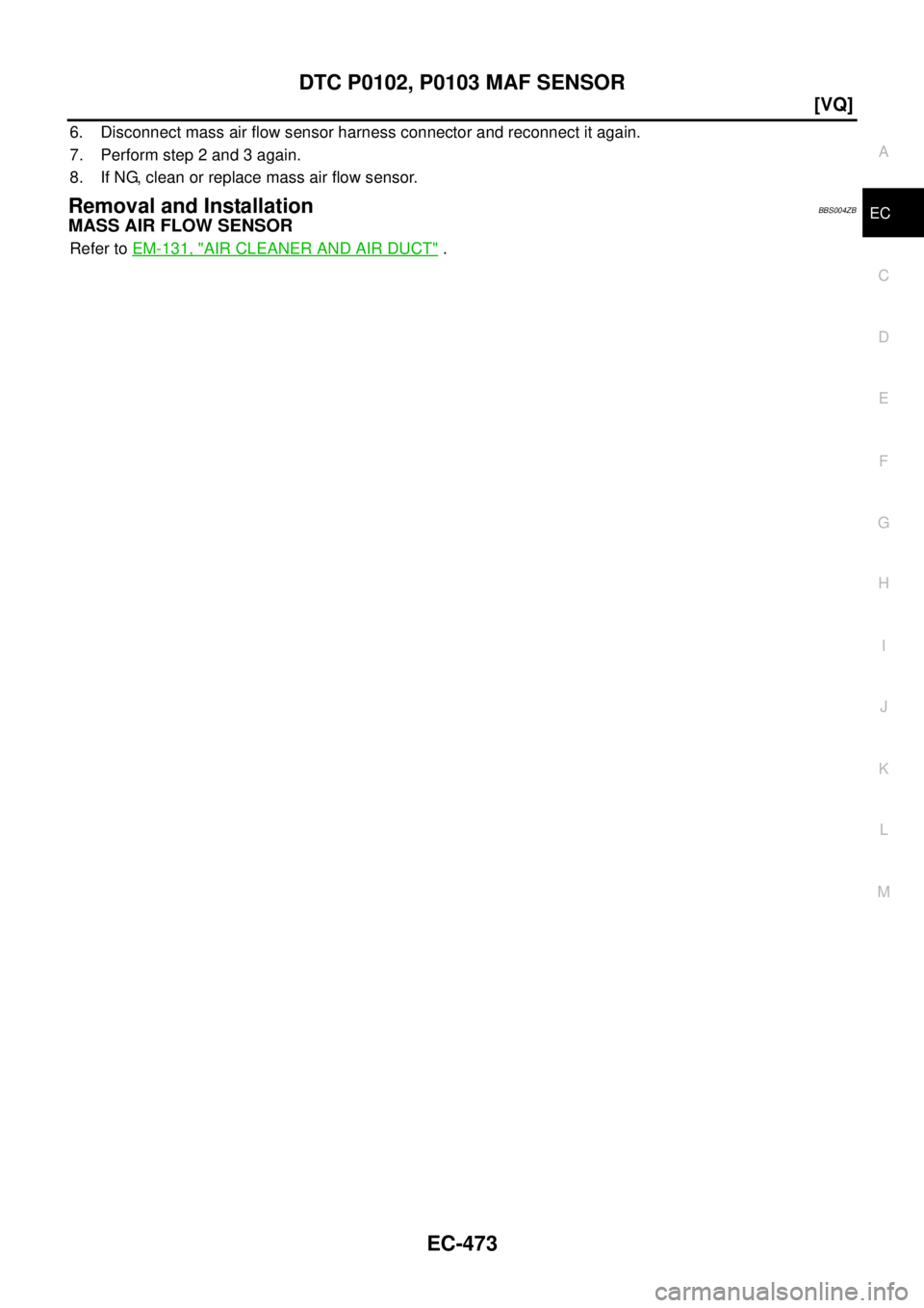 NISSAN TEANA 2003  Service Manual DTC P0102, P0103 MAF SENSOR
EC-473
[VQ]
C
D
E
F
G
H
I
J
K
L
MA
EC
 
6. Disconnect mass air flow sensor harness connector and reconnect it again.
7. Perform step 2 and 3 again.
8. If NG, clean or repla