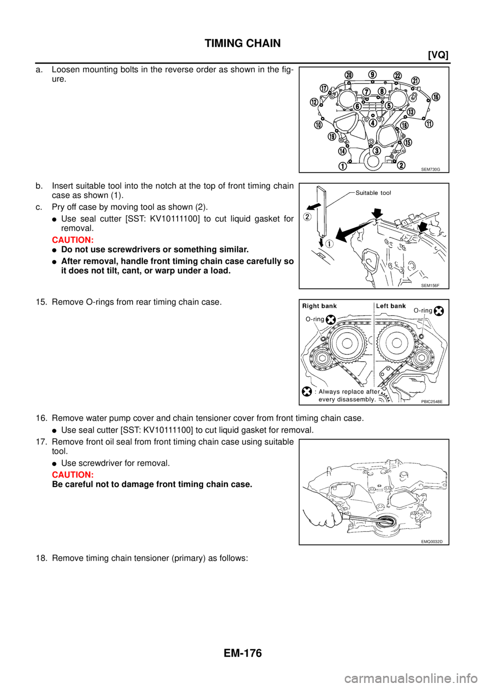 NISSAN TEANA 2003  Service Manual EM-176
[VQ]
TIMING CHAIN
 
a. Loosen mounting bolts in the reverse order as shown in the fig-
ure.
b. Insert suitable tool into the notch at the top of front timing chain
case as shown (1).
c. Pry off