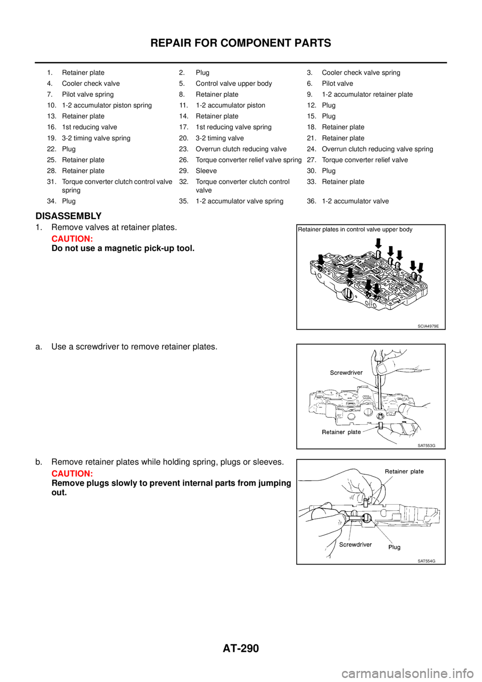 NISSAN TEANA 2003  Service Manual AT-290
REPAIR FOR COMPONENT PARTS
 
DISASSEMBLY
1. Remove valves at retainer plates.
CAUTION:
Do not use a magnetic pick-up tool.
a. Use a screwdriver to remove retainer plates.
b. Remove retainer pla