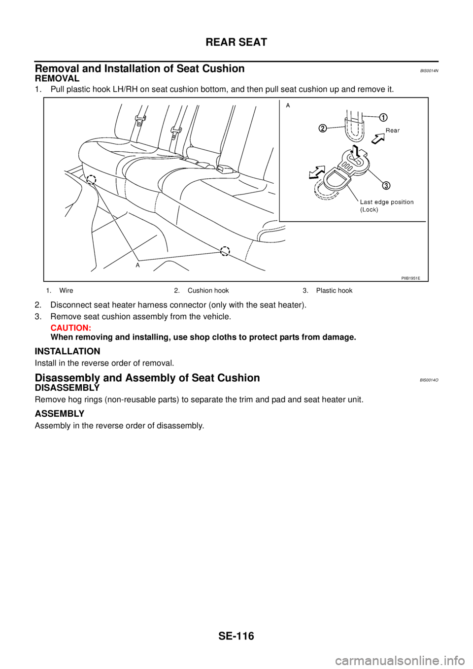 NISSAN TEANA 2003 Service Manual SE-116
REAR SEAT
Removal and Installation of Seat CushionBIS0014N
REMOVAL
1. Pull plastic hook LH/RH on seat cushion bottom, and then pull seat cushion up and remove it.
2. Disconnect seat heater ha NISSAN TEANA 2003 Service Manual SE-116
REAR SEAT
Removal and Installation of Seat CushionBIS0014N
REMOVAL
1. Pull plastic hook LH/RH on seat cushion bottom, and then pull seat cushion up and remove it.
2. Disconnect seat heater ha