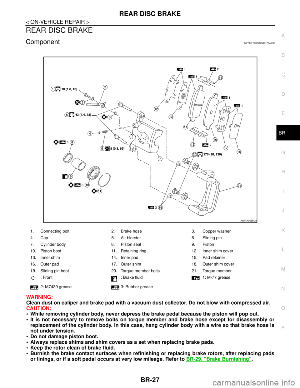 NISSAN TIIDA 2007 Service Repair Manual REAR DISC BRAKE
BR-27
< ON-VEHICLE REPAIR >
C
D
E
G
H
I
J
K
L
MA
B
BR
N
O
P
REAR DISC BRAKE
ComponentINFOID:0000000001724666
WARNING:
Clean dust on caliper and brake pad with a vacuum dust collector. NISSAN TIIDA 2007 Service Repair Manual REAR DISC BRAKE
BR-27
< ON-VEHICLE REPAIR >
C
D
E
G
H
I
J
K
L
MA
B
BR
N
O
P
REAR DISC BRAKE
ComponentINFOID:0000000001724666
WARNING:
Clean dust on caliper and brake pad with a vacuum dust collector.