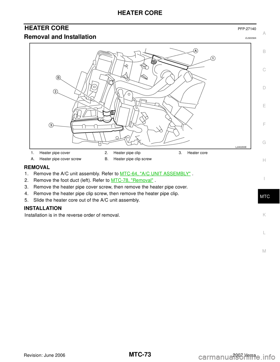 NISSAN VERSA 2006 Workshop Service Repair Manual HEATER CORE
MTC-73
C
D
E
F
G
H
I
K
L
MA
B
MTC
Revision: June 20062007 Versa
HEATER COREPFP:27140
Removal and InstallationEJS0058A
REMOVAL
1. Remove the A/C unit assembly. Refer to MTC-64, "A/C UNIT AS NISSAN VERSA 2006 Workshop Service Repair Manual HEATER CORE
MTC-73
C
D
E
F
G
H
I
K
L
MA
B
MTC
Revision: June 20062007 Versa
HEATER COREPFP:27140
Removal and InstallationEJS0058A
REMOVAL
1. Remove the A/C unit assembly. Refer to MTC-64, "A/C UNIT AS