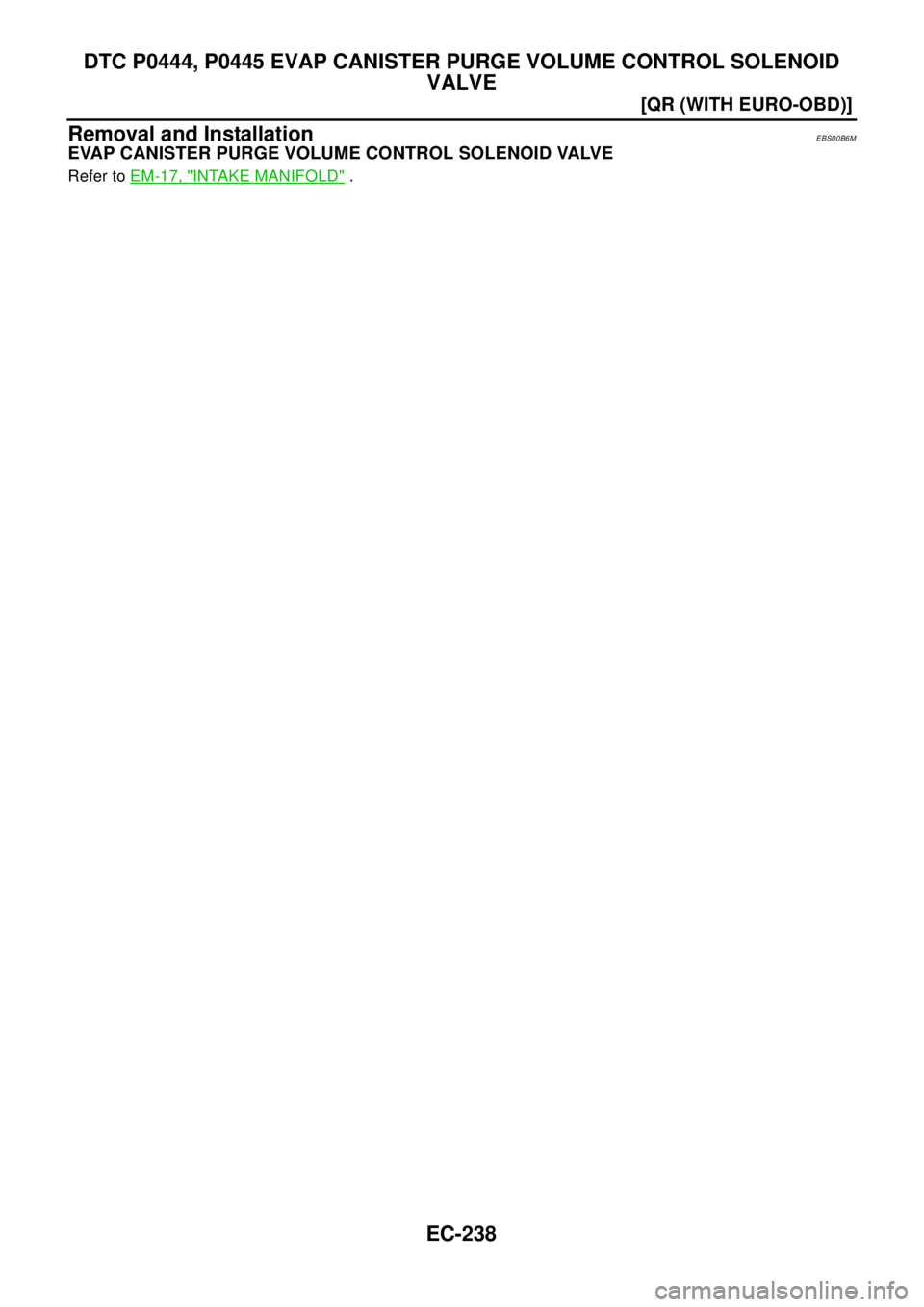 NISSAN X-TRAIL 2003  Electronic Repair Manual EC-238
[QR (WITH EURO-OBD)]
DTC P0444, P0445 EVAP CANISTER PURGE VOLUME CONTROL SOLENOID
VALVE
Removal and Installation
EBS00B6M
EVAP CANISTER PURGE VOLUME CONTROL SOLENOID VALVE
Refer toEM-17, "INTAK