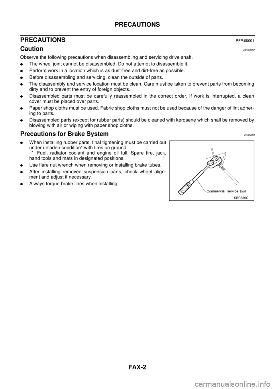 NISSAN X-TRAIL 2003 Electronic Repair Manual FAX-2
PRECAUTIONS
PRECAUTIONS
PFP:00001
CautionEDS0005P
Observe the following precautions when disassembling and servicing drive shaft.
lThe wheel joint cannot be disassembled. Do not attempt to disas NISSAN X-TRAIL 2003 Electronic Repair Manual FAX-2
PRECAUTIONS
PRECAUTIONS
PFP:00001
CautionEDS0005P
Observe the following precautions when disassembling and servicing drive shaft.
lThe wheel joint cannot be disassembled. Do not attempt to disas