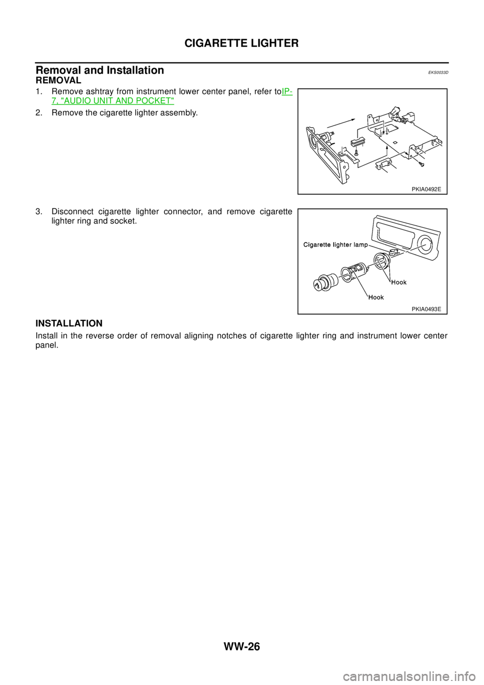 NISSAN X-TRAIL 2003 Electronic Repair Manual WW-26
CIGARETTE LIGHTER
Removal and Installation
EKS0033D
REMOVAL
1. Remove ashtray from instrument lower center panel, refer toIP-
7, "AUDIO UNIT AND POCKET"
2. Remove the cigarette lighter assembly. NISSAN X-TRAIL 2003 Electronic Repair Manual WW-26
CIGARETTE LIGHTER
Removal and Installation
EKS0033D
REMOVAL
1. Remove ashtray from instrument lower center panel, refer toIP-
7, "AUDIO UNIT AND POCKET"
2. Remove the cigarette lighter assembly.