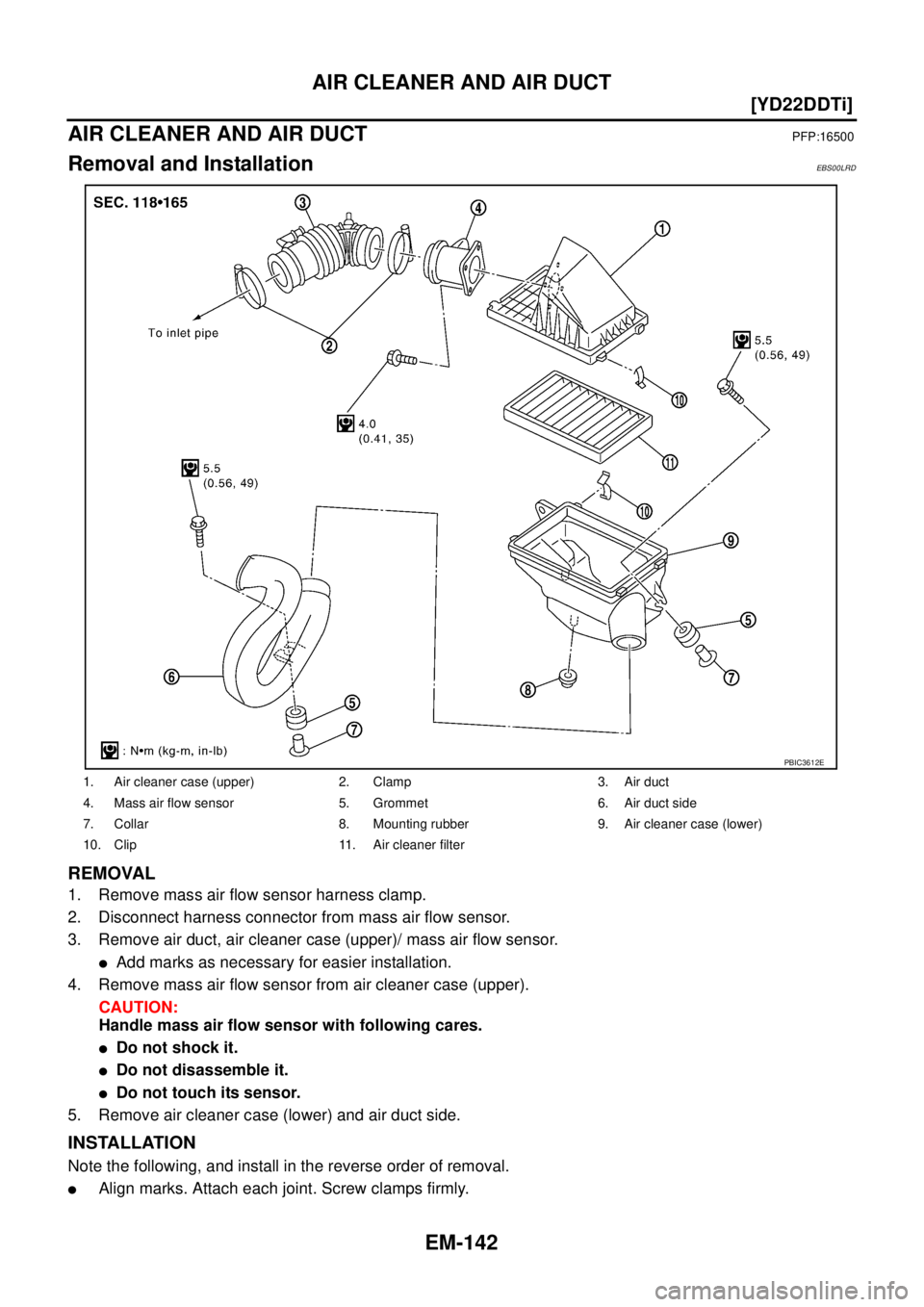 NISSAN X-TRAIL 2005  Service Repair Manual EM-142
[YD22DDTi]
AIR CLEANER AND AIR DUCT
 
AIR CLEANER AND AIR DUCTPFP:16500
Removal and InstallationEBS00LRD
REMOVAL
1. Remove mass air flow sensor harness clamp.
2. Disconnect harness connector fr