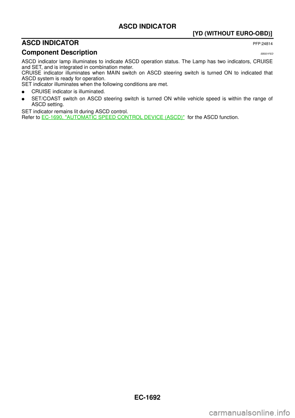 NISSAN X-TRAIL 2005  Service Repair Manual EC-1692
[YD (WITHOUT EURO-OBD)]
ASCD INDICATOR
 
ASCD INDICATORPFP:24814
Component DescriptionEBS01FED
ASCD indicator lamp illuminates to indicate ASCD operation status. The Lamp has two indicators, C