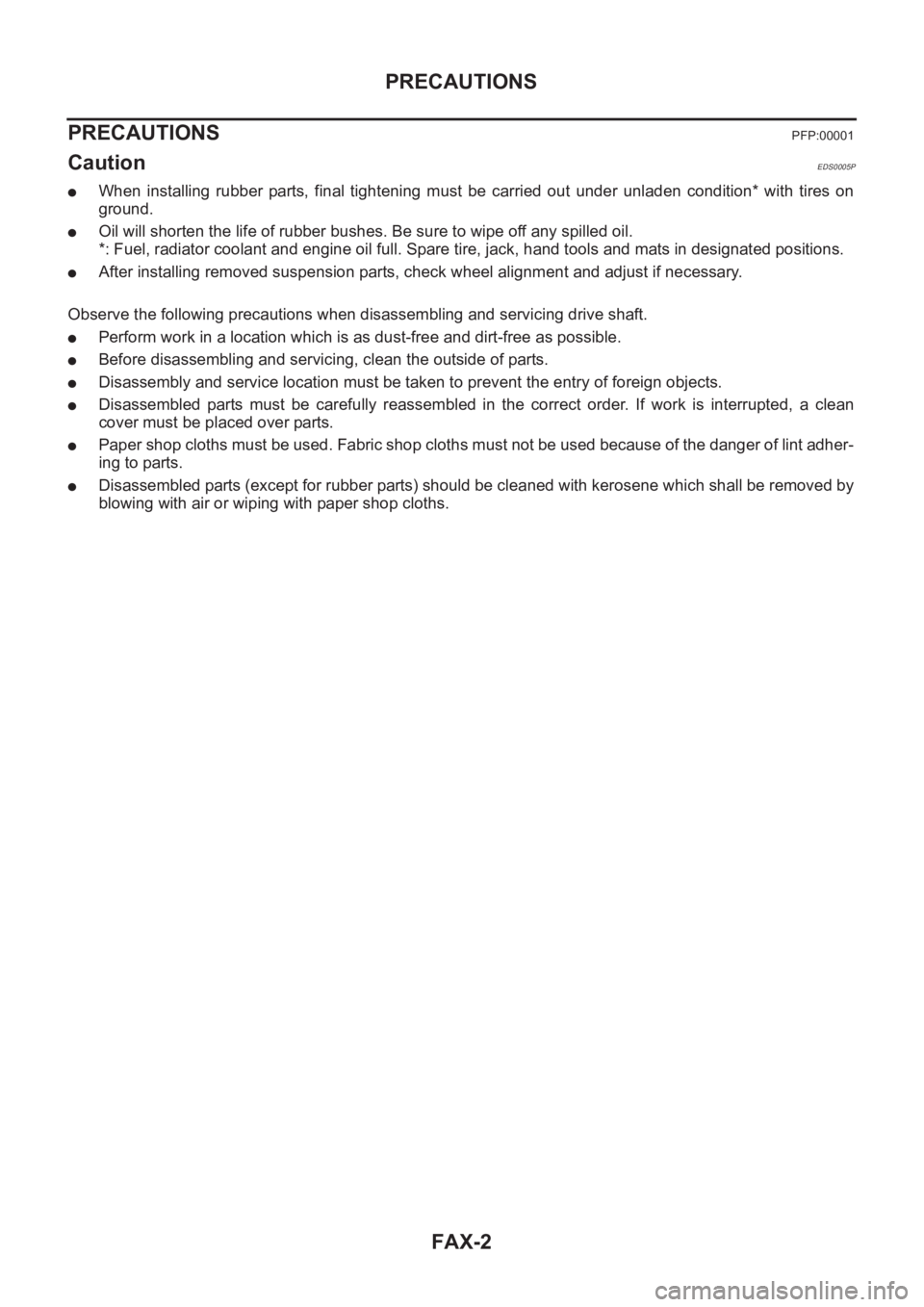 NISSAN X-TRAIL 2001 Service Repair Manual FAX-2
PRECAUTIONS
PRECAUTIONS
PFP:00001
CautionEDS0005P
●When installing rubber parts, final tightening must be carried out under unladen condition* with tires on
ground.
●Oil will s NISSAN X-TRAIL 2001 Service Repair Manual FAX-2
PRECAUTIONS
PRECAUTIONS
PFP:00001
CautionEDS0005P
●When installing rubber parts, final tightening must be carried out under unladen condition* with tires on
ground.
●Oil will s