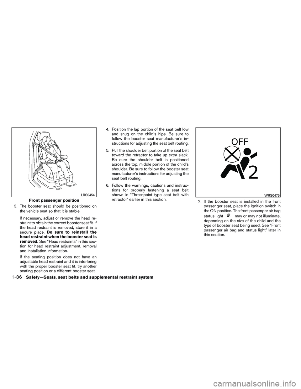 NISSAN ALTIMA SEDAN 2013  Owners Manual 3. The booster seat should be positioned onthe vehicle seat so that it is stable.
If necessary, adjust or remove the head re-
straint to obtain the correct booster seat fit. If
the head restraint is r