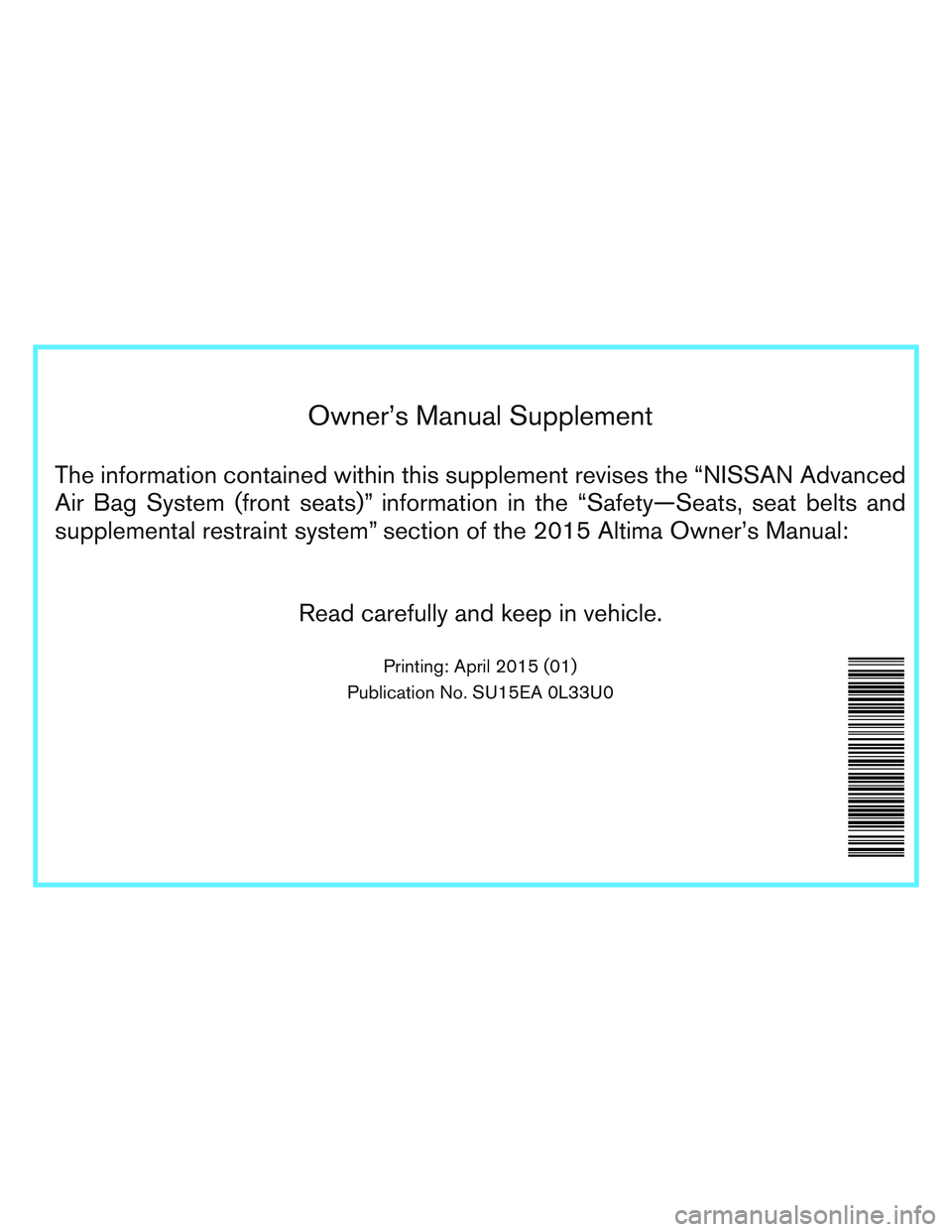 NISSAN ALTIMA SEDAN 2015 Owners Manual Owner’s Manual Supplement
The information contained within this supplement revises the “NISSAN Advanced
Air Bag System (front seats)” information in the “Safety—Seats, seat belts and
supplem NISSAN ALTIMA SEDAN 2015 Owners Manual Owner’s Manual Supplement
The information contained within this supplement revises the “NISSAN Advanced
Air Bag System (front seats)” information in the “Safety—Seats, seat belts and
supplem