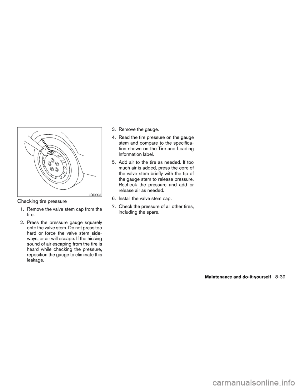 NISSAN ALTIMA SEDAN 2015  Owners Manual Checking tire pressure
1. Remove the valve stem cap from thetire.
2. Press the pressure gauge squarely onto the valve stem. Do not press too
hard or force the valve stem side-
ways, or air will escape